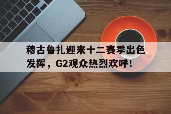 爱游戏体育穆古鲁扎迎来十二赛季出色发挥，G2观众热烈欢呼！的简单介绍